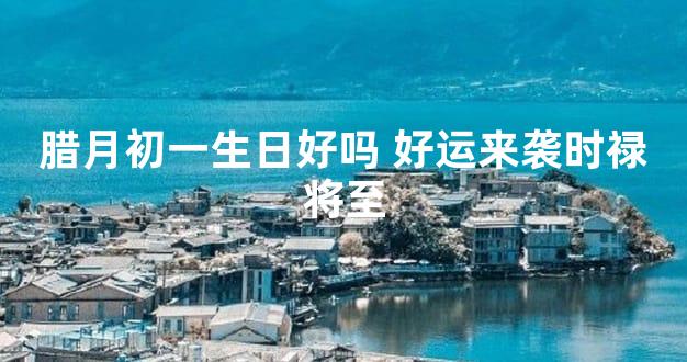 腊月初一生日好吗 好运来袭时禄将至